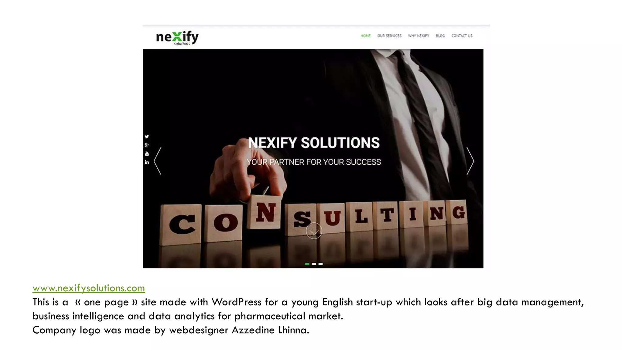 www.nexifysolutions.com
This is a « one page » site made with WordPress for a young English start-up which looks after big data management,
business intelligence and data analytics for pharmaceutical market.
Company logo was made by webdesigner Azzedine Lhinna.
 
