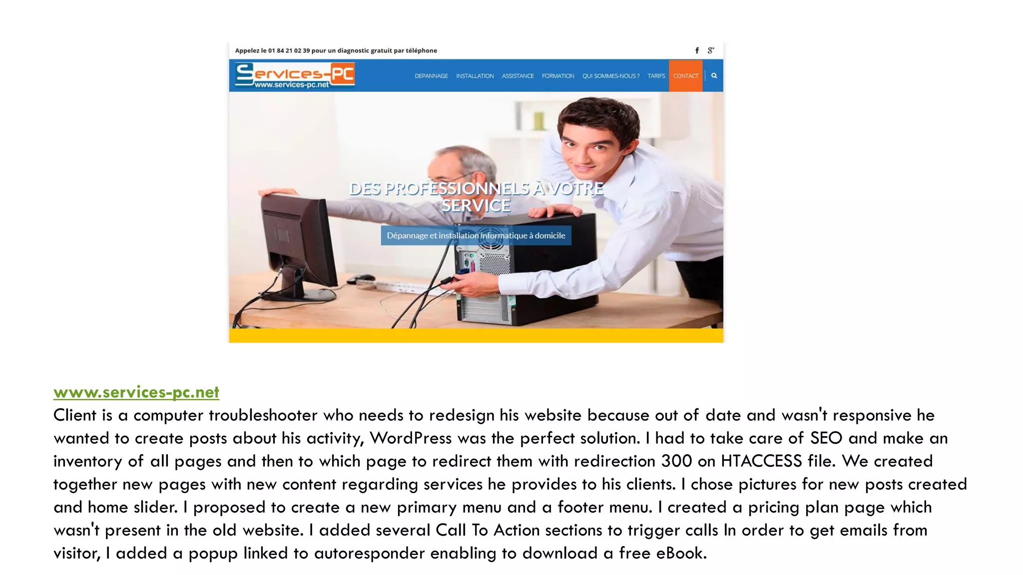 www.services-pc.net
Client is a computer troubleshooter who needs to redesign his website because out of date and wasn't responsive he
wanted to create posts about his activity, WordPress was the perfect solution. I had to take care of SEO and make an
inventory of all pages and then to which page to redirect them with redirection 300 on HTACCESS file. We created
together new pages with new content regarding services he provides to his clients. I chose pictures for new posts created
and home slider. I proposed to create a new primary menu and a footer menu. I created a pricing plan page which
wasn't present in the old website. I added several Call To Action sections to trigger calls In order to get emails from
visitor, I added a popup linked to autoresponder enabling to download a free eBook.
 