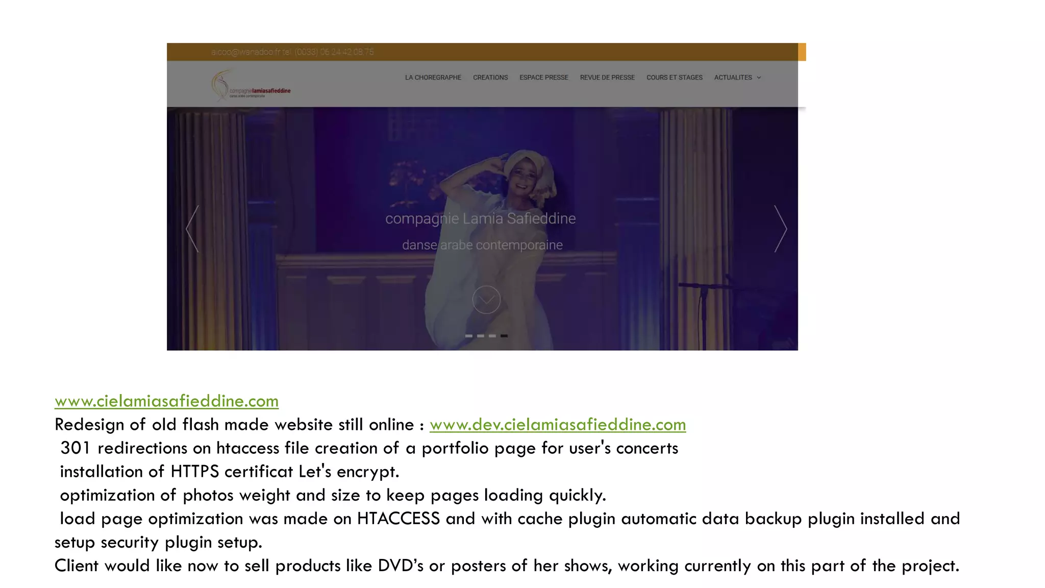 www.cielamiasafieddine.com
Redesign of old flash made website still online : www.dev.cielamiasafieddine.com
301 redirections on htaccess file creation of a portfolio page for user's concerts
installation of HTTPS certificat Let's encrypt.
optimization of photos weight and size to keep pages loading quickly.
load page optimization was made on HTACCESS and with cache plugin automatic data backup plugin installed and
setup security plugin setup.
Client would like now to sell products like DVD’s or posters of her shows, working currently on this part of the project.
 