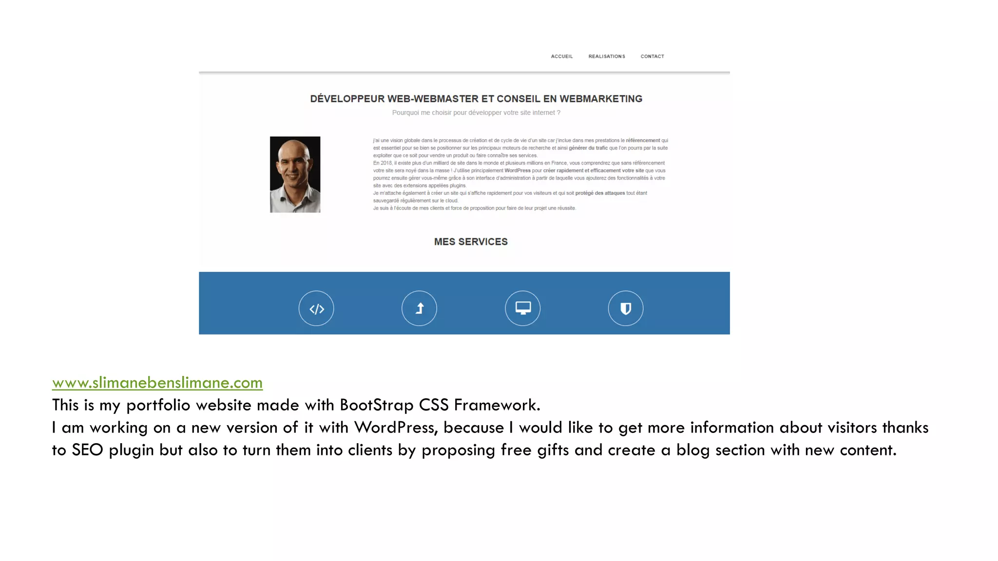 www.slimanebenslimane.com
This is my portfolio website made with BootStrap CSS Framework.
I am working on a new version of it with WordPress, because I would like to get more information about visitors thanks
to SEO plugin but also to turn them into clients by proposing free gifts and create a blog section with new content.
 