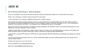 ABOUT ME
Hi I’m Slimane Benslimane, Web developper
As far as I remember, I was always attracted by devices working with electronics inside, I was- and Iam still- very curious !
When I was a teenager, I wanted to open and repair TVs and radios.
A few years later, I was working as helpdesk technician for a public company.
Then I joined international companies based in France as support technician, to practice English, discover other cultures and also
participating to enriching IT projects.After almost 15 years working as support technician, I changed carrier to web developpment
because I was attracted by this field, I was looking for new challenges, learning new technologies.
Now, I have several years experience in developing websites especially with WordPress which is my favorite CMS because it is very
flexible, you can turn a blog into a shop in minutes.
I helped several clients to redesign their website coded in Flash to a modern one, I also had to make an inventory of all pages and
check with clients which are worth to keep, then I made a redirection of pages through HTACCESS file.
I used this file to redirect HTTP queries to HTTPS, also to protect sensitive WordPress files like wp-config.php and speedup the website
loading.
I am aware of security importance, that's why I always install robust plugins to protect website against brute force attacks and to
backup website content.
To learn more about me or to work with me:
Visit my portfolio on www.slimanebenslimane.com
Email me on slimane@slimanebenslimane.com
 