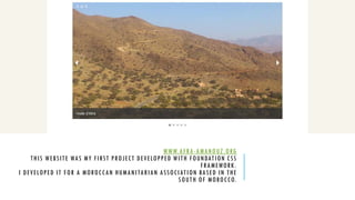 WWW.AFRA-AMANOUZ.ORG
THIS WEBSITE WAS MY FIRST PROJECT DEVELOPPED WITH FOUNDATION CSS
FRAMEWORK.
I DEVELOPED IT FOR A MOROCCAN HUMANITARIAN ASSOCIATION BASED IN THE
SOUTH OF MOROCCO.
 