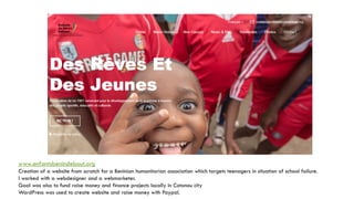 www.enfantsbenindebout.org
Creation of a website from scratch for a Beninian humanitarian association which targets teenagers in situation of school failure.
I worked with a webdesigner and a webmarketer.
Goal was also to fund raise money and finance projects locally in Cotonou city
WordPress was used to create website and raise money with Paypal.
 