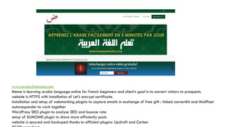 www.arabe5minutes.com
theme is learning arabic language online for french beginners and client’s goal is to convert visitors to prospects.
website is HTTPS with installation of Let's encrypt certificate.
installation and setup of webmarking plugins to capture emails in exchange of free gift : linked convertkit and MailPoet
autoresponder to work together
WordPress SEO plugin to analyse SEO and bounce rate
setup of SUMOME plugin to share more efficiently posts
website is secured and backuped thanks to efficient plugins: Updraft and Cerber
 