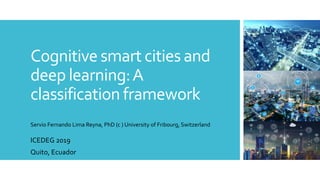 Cognitive smart cities and
deep learning:A
classification framework
ICEDEG 2019
Quito, Ecuador
Servio Fernando Lima Reyna, PhD (c ) University of Fribourg, Switzerland
 