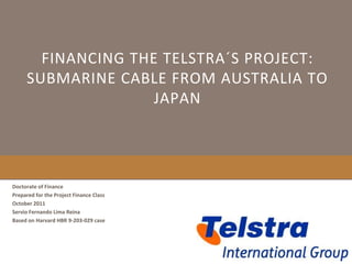 FINANCING THE TELSTRA´S PROJECT:
     SUBMARINE CABLE FROM AUSTRALIA TO
                    JAPAN




Doctorate of Finance
Prepared for the Project Finance Class
October 2011
Servio Fernando Lima Reina
Based on Harvard HBR 9-203-029 case
 