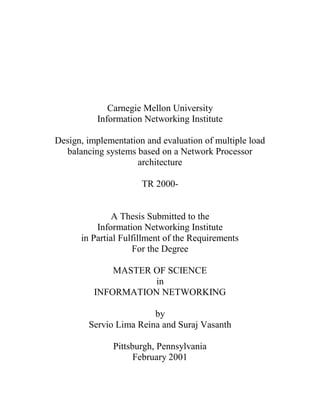 Carnegie Mellon University
          Information Networking Institute

Design, implementation and evaluation of multiple load
  balancing systems based on a Network Processor
                    architecture

                      TR 2000-


               A Thesis Submitted to the
          Information Networking Institute
      in Partial Fulfillment of the Requirements
                    For the Degree

              MASTER OF SCIENCE
                     in
          INFORMATION NETWORKING

                        by
        Servio Lima Reina and Suraj Vasanth

              Pittsburgh, Pennsylvania
                    February 2001
 