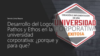 Desarrollo del Logos,
Pathos y Ethos en la
universidad
corporativa: ¿porque y
para que?
Servio Lima Reyna
 