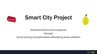 Smart City Project
Stad Herentals & Lemon Companies
“Slimbak”
Samenwerking rond optimalisatie afhandeling straat vuilbakken
1
 