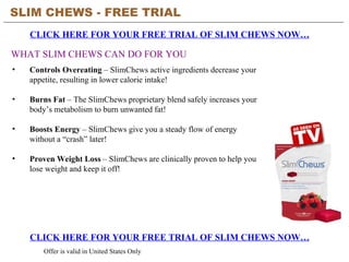SLIM CHEWS - FREE TRIAL   CLICK HERE FOR YOUR FREE TRIAL OF SLIM CHEWS NOW… CLICK HERE FOR YOUR FREE TRIAL OF SLIM CHEWS NOW… Offer is valid in United States Only WHAT SLIM CHEWS CAN DO FOR YOU ,[object Object],[object Object],[object Object],[object Object]