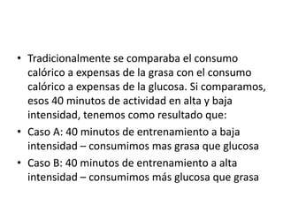 • Tradicionalmente se comparaba el consumo
calórico a expensas de la grasa con el consumo
calórico a expensas de la glucosa. Si comparamos,
esos 40 minutos de actividad en alta y baja
intensidad, tenemos como resultado que:
• Caso A: 40 minutos de entrenamiento a baja
intensidad – consumimos mas grasa que glucosa
• Caso B: 40 minutos de entrenamiento a alta
intensidad – consumimos más glucosa que grasa
 