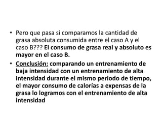 • Pero que pasa si comparamos la cantidad de
grasa absoluta consumida entre el caso A y el
caso B??? El consumo de grasa real y absoluto es
mayor en el caso B.
• Conclusión: comparando un entrenamiento de
baja intensidad con un entrenamiento de alta
intensidad durante el mismo periodo de tiempo,
el mayor consumo de calorías a expensas de la
grasa lo logramos con el entrenamiento de alta
intensidad
 