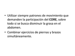 • Utilizar siempre patrones de movimiento que
demanden la participación del CORE, sobre
todo si se busca disminuir la grasa en el
abdomen.
• Combinar ejercicios de piernas y brazos
simultáneamente.
 