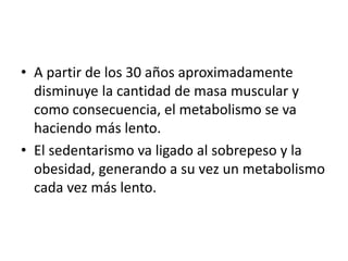 • A partir de los 30 años aproximadamente
disminuye la cantidad de masa muscular y
como consecuencia, el metabolismo se va
haciendo más lento.
• El sedentarismo va ligado al sobrepeso y la
obesidad, generando a su vez un metabolismo
cada vez más lento.
 