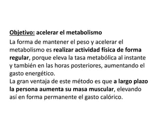 Objetivo: acelerar el metabolismo
La forma de mantener el peso y acelerar el
metabolismo es realizar actividad física de forma
regular, porque eleva la tasa metabólica al instante
y también en las horas posteriores, aumentando el
gasto energético.
La gran ventaja de este método es que a largo plazo
la persona aumenta su masa muscular, elevando
así en forma permanente el gasto calórico.
 