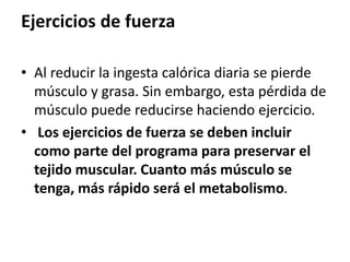 Ejercicios de fuerza
• Al reducir la ingesta calórica diaria se pierde
músculo y grasa. Sin embargo, esta pérdida de
músculo puede reducirse haciendo ejercicio.
• Los ejercicios de fuerza se deben incluir
como parte del programa para preservar el
tejido muscular. Cuanto más músculo se
tenga, más rápido será el metabolismo.
 
