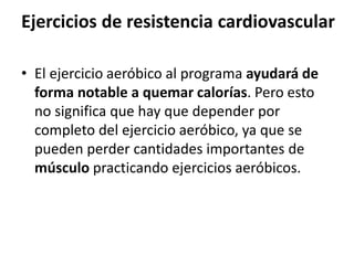 Ejercicios de resistencia cardiovascular
• El ejercicio aeróbico al programa ayudará de
forma notable a quemar calorías. Pero esto
no significa que hay que depender por
completo del ejercicio aeróbico, ya que se
pueden perder cantidades importantes de
músculo practicando ejercicios aeróbicos.
 