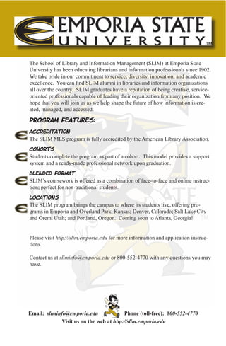 The School of Library and Information Management (SLIM) at Emporia State
University has been educating librarians and information professionals since 1902.
We take pride in our commitment to service, diversity, innovation, and academic
excellence. You can find SLIM alumni in libraries and information organizations
all over the country. SLIM graduates have a reputation of being creative, service-
oriented professionals capable of leading their organization from any position. We
hope that you will join us as we help shape the future of how information is cre-
ated, managed, and accessed.

Program Features:

Accreditation
The SLIM MLS program is fully accredited by the American Library Association.

Cohorts
Students complete the program as part of a cohort. This model provides a support
system and a ready-made professional network upon graduation.

Blended Format
SLIM’s coursework is offered as a combination of face-to-face and online instruc-
tion; perfect for non-traditional students.

Locations
The SLIM program brings the campus to where its students live, offering pro-
grams in Emporia and Overland Park, Kansas; Denver, Colorado; Salt Lake City
and Orem, Utah; and Portland, Oregon. Coming soon to Atlanta, Georgia!


Please visit http://slim.emporia.edu for more information and application instruc-
tions.

Contact us at sliminfo@emporia.edu or 800-552-4770 with any questions you may
have.




Email: sliminfo@emporia.edu               Phone (toll-free): 800-552-4770
              Visit us on the web at http://slim.emporia.edu
 