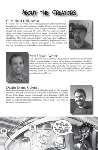 About the Creators
C. Michael Hall, Artist
C. Michael Hall is a writer, award-winning cartoonist, and former librarian.
In addition to writing and/or drawing comics for libraries, Mike is the writer
of Ape Entertainment’s Helldorado series, Hooligan from Viper Comics (co-
created with Dustin Evans), and Throwback: The Past and Future Man!, a
digital comic book released through iVerse Media. He is also writing and
drawing a series of military history graphic novels for a leading education-
al publisher. Mike holds a degree in History and Politics from McPherson
College and teaches a college course in cartooning in Southeastern Kansas,
where he lives with his wife-to-be (who just happens to be a librarian) and
two cats. His website can be found at www.cmichaelhall.com.




                              Matt Upson, Writer
                              Matt Upson has been an academic library director, educator, and the director of
                              a library science graduate program. He has a degree in education from Okla-
                              homa State University and a Master of Library Science degree from Emporia
                              State University. Reading is obviously his favorite pastime , but he also enjoys
                              running (slowly) and traveling. He lives in the middle of Kansas with his beau-
                              tiful wife, infant son, and adorable dog. You can view his website at http://
                              upsonlibrarian.weebly.com.




Dustin Evans, Colorist
Dustin Evans has been drawing since he could hold a pencil. In 2005 he gradu-
ated from Oklahoma State University with a BFA in Illustration and Graphic
Design. Dustin began working professionally as an illustrator in 2004 with
Disney and Ape Entertainment. Since then he has gone on to work with several
clients big and small. He resides in Oklahoma with his family. His website can
be seen at www.dustinevans.biz.
 