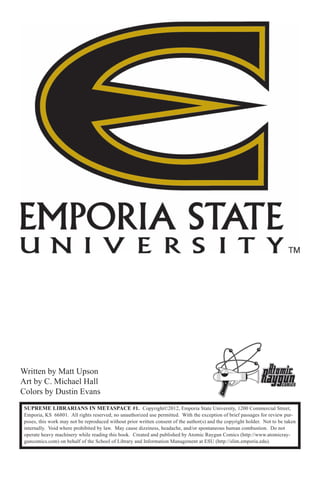 Written by Matt Upson
Art by C. Michael Hall
Colors by Dustin Evans
 SUPREME LIBRARIANS IN METASPACE #1. Copyright©2012, Emporia State University, 1200 Commercial Street,
 Emporia, KS 66801. All rights reserved; no unauthorized use permitted. With the exception of brief passages for review pur-
 poses, this work may not be reproduced without prior written consent of the author(s) and the copyright holder. Not to be taken
 internally. Void where prohibited by law. May cause dizziness, headache, and/or spontaneous human combustion. Do not
 operate heavy machinery while reading this book. Created and published by Atomic Raygun Comics (http://www.atomicray-
 guncomics.com) on behalf of the School of Library and Information Management at ESU (http://slim.emporia.edu).
 