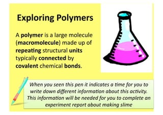 Exploring Polymers 
A polymer is a large molecule 
(macromolecule) made up of 
repea3ng structural units 
typically connected by 
covalent chemical bonds. 

     When you seen this pen it indicates a 0me for you to 
     write down diﬀerent informa0on about this ac0vity. 
    This informa0on will be needed for you to complete an 
             experiment report about making slime 
 