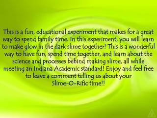 This is a fun, educational experiment that makes for a great way to spend family time. In this experiment, you will learn to make glow in the dark slime together! This is a wonderful way to have fun, spend time together, and learn about the science and processes behind making slime, all while meeting an Indiana Academic standard! Enjoy and feel free to leave a comment telling us about your Slime-O-Rifictime!!