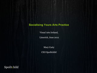 Socialising Yours Arts Practice
Visual Arts Ireland,
Limerick, June 2012
Mary Carty
CEO Spoiltchild
 