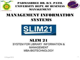 13 August 2013
PADMASHREE DR. D.Y. PATIL
UNIVERSITY DEPT. OF BUSINESS
MANAGEMENT
MANAGEMENT INFORMATION
SYSTEMS
SLIM 21
SYSTEM FOR LIBRARY INFORMATION &
MANAGEMENT
MBA-BIOTECHNOLOGY
1
 