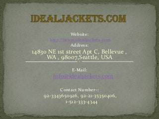 Website:
http://www.idealjackets.com
Address:
14830 NE 1st street Apt C, Bellevue ,
WA , 98007,Seattle, USA
E-Mail:
info@idealjackets.com
Contact Number-:
92-3343650926, 92-21-35350406,
1-512-333-4344
 
