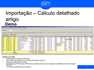 Importação – Cálculo detalhado
artigo
Demo
8
Detalhe por artigo
- Identificação do grupo de cada artigo
- Valor FOB e percentagem do custo de cada artigo na factura
- Despesas distribuídas por artigo
- Identificação do PVP actual e PVP final a actualizar de acordo com margem (possibilidade de definir margem
manual)
- Comentários justificativos dos cálculos
 