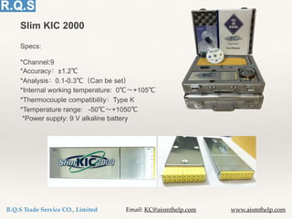 R.Q.S Trade Service CO., Limited Email: KC@aismthelp.com www.aismthelp.com
Slim KIC 2000
Specs:
*Channel:9
*Accuracy ±1.2℃
*Analysis 0.1-0.3℃ Can be set
*Internal working temperature: 0℃ +105℃
*Thermocouple compatibility Type K
*Temperature range: -50℃ +1050℃
*Power supply: 9 V alkaline battery
 