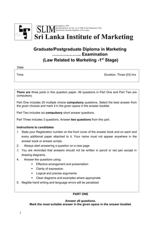 Founded in 1970
                                    Incorporated by Act No: 41 of 1980 of the Parliament of the
                                    Democratic Socialist Republic of Sri Lanka



                    Sri Lanka Institute of Marketing
                    Graduate/Postgraduate Diploma in Marketing
                            ……………….. Examination
                        (Law Related to Marketing -1st Stage)
Date:

Time:                                                                                             Duration: Three (03) hrs




There are three parts in this question paper. All questions in Part One and Part Two are
compulsory.

Part One includes 20 multiple choice compulsory questions. Select the best answer from
the given choices and mark it in the given space in the answer booklet.

Part Two includes six compulsory short answer questions.

Part Three includes 3 questions. Answer two questions from this part.

Instructions to candidates
1        State your Registration number on the front cover of the answer book and on each and
         every additional paper attached to it. Your name must not appear anywhere in the
         answer book or answer scripts.
2.        Always start answering a question on a new page
3. You are reminded that answers should not be written in pencil or red pen except in
         drawing diagrams.
4.        Answer the questions using:
                    Effective arrangement and presentation
                    Clarity of expression
                    Logical and precise arguments
                    Clear diagrams and examples where appropriate
5. Illegible hand writing and language errors will be penalized


                                                         PART ONE

                                       Answer all questions.
              Mark the most suitable answer in the given space in the answer booklet.

     1
 