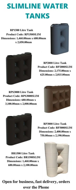 RP1500 Litre Tank
Product Code: RP1500SLIM
Dimensions: 1,460.00mm x 680.00mm
x 2,050.00mm
RP2000 Litre Tank
Product Code: RP2000SLIM
Dimensions: 2,175.00mm x
625.00mm x 2,015.00mm
RP3000 Litre Tank
Product Code: RP3000SLIM
Dimensions: 2,400.00mm x
750.00mm x 2,190.00mm
RPS3000 Litre Tank
Product Code: RPS3000SLIM
Dimensions: 680.00mm x
3,100.00mm x 2,000.00mm
BR1500 Litre Tank
Product Code: BR1500SLIM
Dimensions: 1,460.00mm x
680.00mm x 2,100.00mm
SLIMLINE WATER
TANKS
Open for business, fast delivery, orders
over the Phone
 