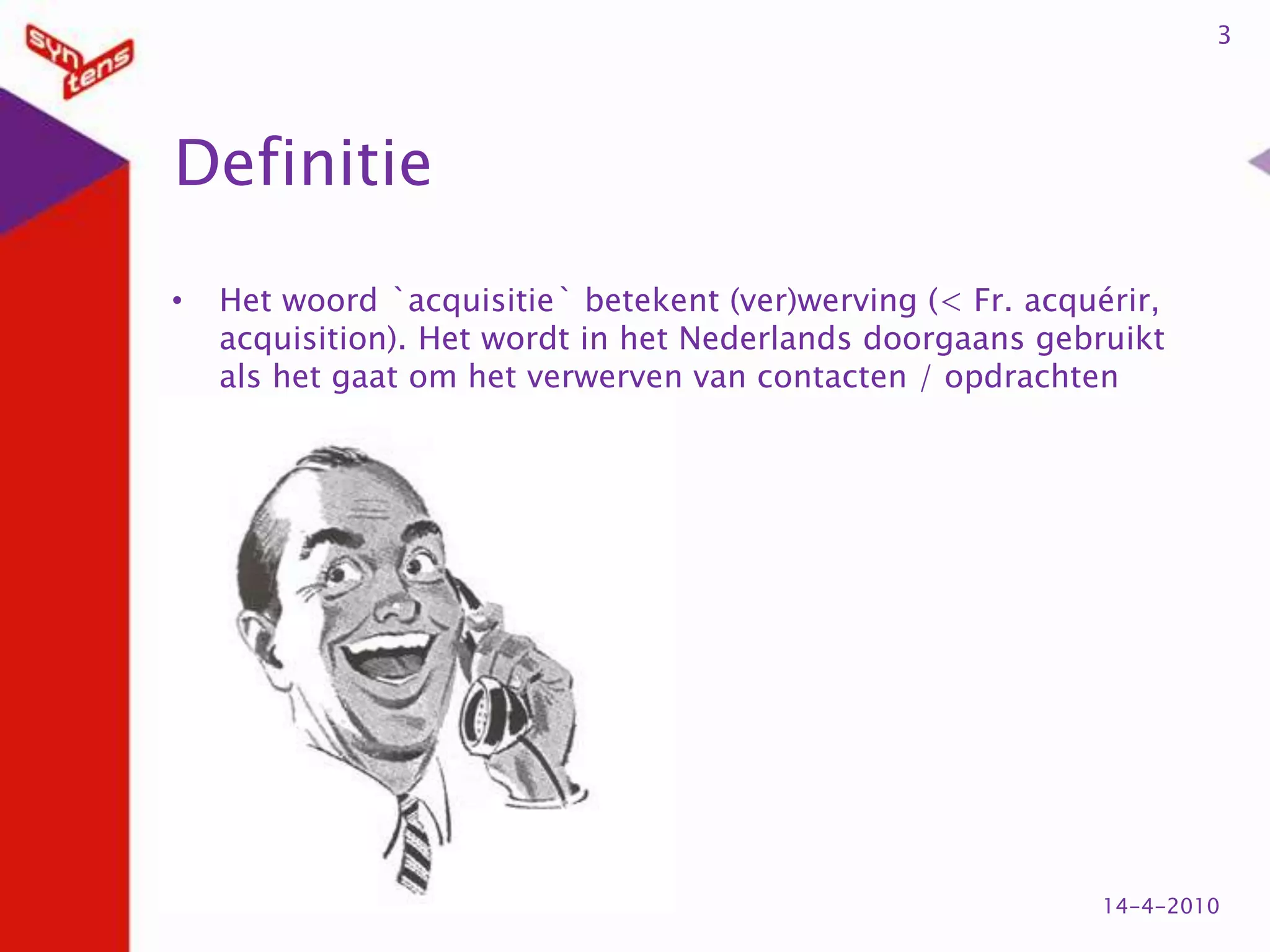 DefinitieHet woord `acquisitie` betekent (ver)werving (< Fr. acquérir, acquisition). Het wordt in het Nederlands doorgaans gebruikt als het gaat om het verwerven van contacten / opdrachten314-4-2010