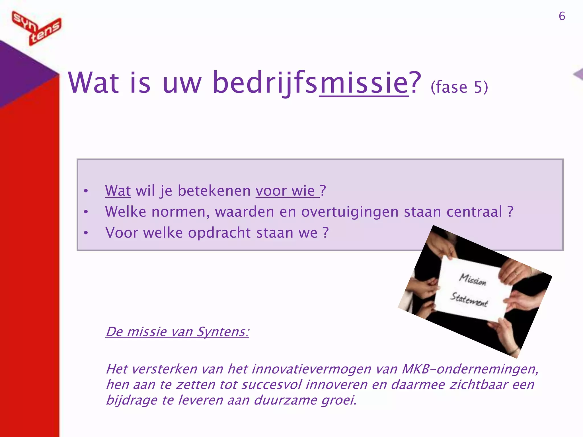 Wat is uw bedrijfsmissie? (fase 5)Wat wil je betekenen voor wie ?Welke normen, waarden en overtuigingen staan centraal ?Voor welke opdracht staan we ?De missie van Syntens: 	Het versterken van het innovatievermogen van MKB-ondernemingen, hen aan te zetten tot succesvol innoveren en daarmee zichtbaar een bijdrage te leveren aan duurzame groei.6