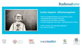 Lucien Engelen (@lucienengelen)
•Director Radboud REshape & Innovation Center
•Head Regional Emergency Network
•Advisory to the Executive Committee
•Faculty Singularity University / FutureMed Silicon Valley
•NOT a doctor, but extremely IMpatient
•& a ‘bit’ of a rebel ;-)

360 and Above

 