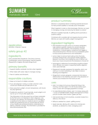 SLIMMERmetabolic blend 10ml
aturals
product information page
product summary
Slimmer is a proprietary blend combining essential oils known
for their powerful abilities to naturally boost metabolism.*
When ingested in water or other beverages, Slimmer can assist
in managing cravings and reducing the desire to overeat.*
Diffused or applied topically, its uplifting aroma promotes a
positive outlook.*
Combined with a sensible diet and regular physical activity,
Slimmer can assist with healthy weight management.*
ingredient highlights
•	 Pink Grapefruit has been shown to increase metabolism,
help suppress appetite, dissolve fat, prevent bloating
and reduce water retention. Pink Grapefruit contains
nootkatone, a natural organic compound that triggers a
vital protein/enzyme in the liver and musculoskeletal system
to boost physical performance and metabolism.*
•	 Lemon helps to remove toxin build-up from the body,
increases energy levels, and supports healthy digestion.
Research has shown that inhaling the scent of lemon can
boost your mood and promote the breakdown of body fat.*
•	 Lemongrass is well known for promoting a positive outlook
when diffused, and assists in supporting healthy digestion
when used internally.*
•	 Peppermint naturally suppresses the appetite, which can
assist you to avoid overeating. It also helps to reduce
bloating and indigestion.*
•	 Ginger Root contains gingerols, compounds that reduce
inflammation in the intestines and assist in the absorption of
vitamins and minerals from the foods you eat.*
uses
•	 Add 1 to 4 drops to 8 ounces of liquid first thing in the
morning, and then again 15 to 30 minutes before each
meal, to assist with managing appetite & cravings.*
•	 To make Slimmer Skinny Water, add 1 to 4 drops along with
1 scoop of SLIMMER Healthy Weight Management in 8 fluid
ounces of water. Drink at least 1 gallon per day.*
•	 Add several drops to fruit smoothies, or protein shakes for a
delicious citrus flavor.*
•	 Diffuse as desired for a clean, uplifting aroma.*
•	 Apply topically, diluting with carrier oil to minimize skin
sensitivity, as desired for a fresh, energizing scent.*
application
Aromatic • Internal • Topical
safety group #2
ingredients
Citrus paradisi (Pink Grapefruit), Citrus limon (Lemon),
Cymbopogon citratus (Lemongrass), Mentha piperita
(Peppermint), Zingiber officinale (Ginger Root)
primary benefits
•	 Supports healthy metabolic function when ingested.
•	 When taken with water, helps to manage cravings.
•	 Free of calories and stimulants.
responsible cautions
•	 Keep out of reach of children and pets.
•	 If you are pregnant, nursing, or under a doctor’s care,
consult your healthcare provider prior to use.
•	 Store away from sunlight, at room temperature, with the lid
securely tightened.
•	 Possible skin sensitivity. If used topically, avoid sunlight or UV
rays for up to 12 hours after application.
*
The information in this document has not been evaluated
by the FDA and is not intended to treat, diagnose, cure,
or prevent any disease. This information is not intended as
a substitute for the advice or medical care of a qualified
healthcare professional and you should seek the advice
of your healthcare professional before undertaking any
dietary or lifestyle changes. This information is provided for
educational purposes only.
Heart & Body Naturals • Wilder, KY 41071 • www.HBNaturals.com • (513) 274-2110 • V05192020
 