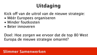 Uitdaging
Kick off van de uitrol van de nieuwe strategie:
• Méér Europees organiseren
• Minder foutkosten
• Beter innoveren

Doel: Hoe zorgen we ervoor dat de top 80 West
Europa de nieuwe strategie omarmt?


Slimmer Samenwerken
 