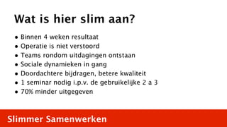 Wat is hier slim aan?
 • Binnen 4 weken resultaat
 • Operatie is niet verstoord
 • Teams rondom uitdagingen ontstaan
 • Sociale dynamieken in gang
 • Doordachtere bijdragen, betere kwaliteit
 • 1 seminar nodig i.p.v. de gebruikelijke 2 a 3
 • 70% minder uitgegeven


Slimmer Samenwerken
 