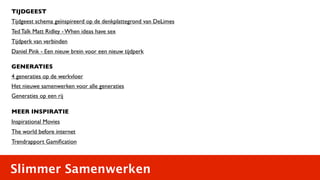 TIJDGEEST
Tijdgeest schema geïnspireerd op de denkplattegrond van DeLimes
Ted Talk Matt Ridley - When ideas have sex
Tijdperk van verbinden
Daniel Pink - Een nieuw brein voor een nieuw tijdperk

GENERATIES
4 generaties op de werkvloer
Het nieuwe samenwerken voor alle generaties
Generaties op een rij

MEER INSPIRATIE
Inspirational Movies
The world before internet
Trendrapport Gamiﬁcation



Slimmer Samenwerken
 