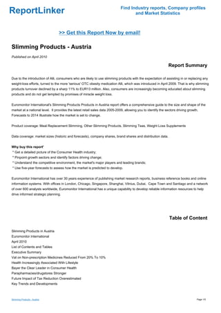 Find Industry reports, Company profiles
ReportLinker                                                                        and Market Statistics



                                 >> Get this Report Now by email!

Slimming Products - Austria
Published on April 2010

                                                                                                               Report Summary

Due to the introduction of Alli, consumers who are likely to use slimming products with the expectation of assisting in or replacing any
weight-loss efforts, turned to the more 'serious' OTC obesity medication Alli, which was introduced in April 2009. That is why slimming
products turnover declined by a sharp 11% to EUR13 million. Also, consumers are increasingly becoming educated about slimming
products and do not get tempted by promises of miracle weight loss.


Euromonitor International's Slimming Products Products in Austria report offers a comprehensive guide to the size and shape of the
market at a national level. It provides the latest retail sales data 2005-2009, allowing you to identify the sectors driving growth.
Forecasts to 2014 illustrate how the market is set to change.


Product coverage: Meal Replacement Slimming, Other Slimming Products, Slimming Teas, Weight Loss Supplements


Data coverage: market sizes (historic and forecasts), company shares, brand shares and distribution data.


Why buy this report'
* Get a detailed picture of the Consumer Health industry;
* Pinpoint growth sectors and identify factors driving change;
* Understand the competitive environment, the market's major players and leading brands;
* Use five-year forecasts to assess how the market is predicted to develop.


Euromonitor International has over 30 years experience of publishing market research reports, business reference books and online
information systems. With offices in London, Chicago, Singapore, Shanghai, Vilnius, Dubai, Cape Town and Santiago and a network
of over 600 analysts worldwide, Euromonitor International has a unique capability to develop reliable information resources to help
drive informed strategic planning.




                                                                                                               Table of Content

Slimming Products in Austria
Euromonitor International
April 2010
List of Contents and Tables
Executive Summary
Vat on Non-prescription Medicines Reduced From 20% To 10%
Health Increasingly Associated With Lifestyle
Bayer the Clear Leader in Consumer Health
Parapharmacies/drugstores Stronger
Future Impact of Tax Reduction Overestimated
Key Trends and Developments



Slimming Products - Austria                                                                                                        Page 1/5
 