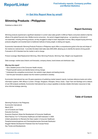Find Industry reports, Company profiles
ReportLinker                                                                        and Market Statistics



                                  >> Get this Report Now by email!

Slimming Products - Philippines
Published on March 2010

                                                                                                               Report Summary

Slimming products experienced a significant slowdown in current value sales growth in 2009 as Filipino consumers started to feel the
effects of the global financial crisis. Middle-income consumers - the sector's biggest target group - cut spending on all kinds of
non-essentials, including slimming products, as they struggled to adapt to lower disposable incomes. Many stopped buying slimming
products altogether and reverted back to traditional methods of losing weight, ie dieting and regular...


Euromonitor International's Slimming Products Products in Philippines report offers a comprehensive guide to the size and shape of
the market at a national level. It provides the latest retail sales data 2005-2009, allowing you to identify the sectors driving growth.
Forecasts to 2014 illustrate how the market is set to change.


Product coverage: Meal Replacement Slimming, Other Slimming Products, Slimming Teas, Weight Loss Supplements


Data coverage: market sizes (historic and forecasts), company shares, brand shares and distribution data.


Why buy this report'
* Get a detailed picture of the Consumer Health industry;
* Pinpoint growth sectors and identify factors driving change;
* Understand the competitive environment, the market's major players and leading brands;
* Use five-year forecasts to assess how the market is predicted to develop.


Euromonitor International has over 30 years experience of publishing market research reports, business reference books and online
information systems. With offices in London, Chicago, Singapore, Shanghai, Vilnius, Dubai, Cape Town and Santiago and a network
of over 600 analysts worldwide, Euromonitor International has a unique capability to develop reliable information resources to help
drive informed strategic planning.




                                                                                                               Table of Content

Slimming Products in the Philippines
Euromonitor International
March 2010
List of Contents and Tables
Executive Summary
Economic Downturn Slows the Development of Consumer Healthcare
More Filipinos Turn To Preventive Healthcare and Self-medication in 2009
United Laboratories Inc Remains the Clear Leader in Consumer Healthcare
Parapharmacies/drugstores and Chemists/pharmacies Dominate Distribution
Sluggish Market Development Predicted Over the Forecast Period
Key Trends and Developments



Slimming Products - Philippines                                                                                                    Page 1/5
 