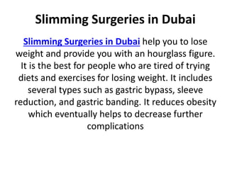 Slimming Surgeries in Dubai
Slimming Surgeries in Dubai help you to lose
weight and provide you with an hourglass figure.
It is the best for people who are tired of trying
diets and exercises for losing weight. It includes
several types such as gastric bypass, sleeve
reduction, and gastric banding. It reduces obesity
which eventually helps to decrease further
complications
 