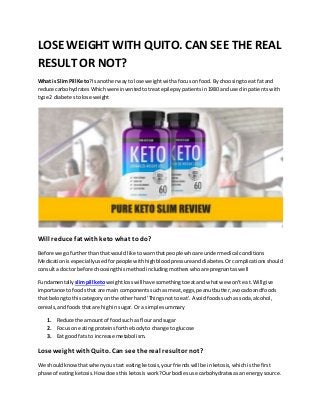 LOSE WEIGHT WITH QUITO. CAN SEE THE REAL
RESULT OR NOT?
What is SlimPill Keto?Is anotherway tolose weightwithafocuson food.By choosingtoeat fatand
reduce carbohydratesWhichwere inventedtotreatepilepsypatientsin1980 and usedinpatients with
type 2 diabetestolose weight
Will reduce fat withketo what to do?
Before we gofurtherthan that wouldlike towarnthatpeople whoare undermedical conditions
Medicationisespeciallyusedforpeople withhighbloodpressureanddiabetes.Orcomplications should
consulta doctor before choosingthismethod includingmotherswhoare pregnantaswell
Fundamentally slimpill ketoweightlosswill have somethingtoeatand whatwe won't eat.Will give
importance tofoodsthat are main componentssuchasmeat,eggs,peanutbutter,avocadoandfoods
that belongtothiscategoryon the otherhand 'Thingsnot toeat'. Avoidfoodssuchas soda,alcohol,
cereals,andfoodsthatare highin sugar. Or a simple summary
1. Reduce the amountof foodsuch as flourand sugar
2. Focuson eatingproteinsforthe bodyto change to glucose
3. Eat good fatsto increase metabolism.
Lose weight withQuito. Can see the real result or not?
We shouldknowthatwhenyoustart eatingketosis,yourfriendswill be inketosis,whichisthe first
phase of eatingketosis.Howdoesthisketosiswork?Ourbodiesuse carbohydratesasanenergysource.
 