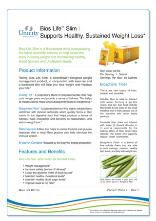 MAKE LIFE BETTER PRODUCT PROFILE | PAGE 1
Bios Life Slim is a fiber-based drink incorporating
the latest available science to help assist the
body in losing weight and maintaining healthy
blood glucose and cholesterol levels.
Product Information
Taking Bios Life Slim, a scientifically-designed weight
management product, in conjunction with exercise and
a balanced diet will help you lose weight and improve
your life.*
Unicity 7X™
A proprietary blend of polysaccharides that help
curb hunger pains and provide a sense of fullness. This helps
to reduce caloric intake and subsequently leads to weight loss.*
Biosphere Fiber™
A patented blend of five highly soluble fibers
combined with mineral carbonate which quickly forms a fiber
matrix in the digestive tract that helps produce a sense of
fullness, traps cholesterol and prevents its reabsorption, and
aids in weight loss.*
Beta Glucans A fiber that helps to control the lipid and glucose
response after a meal. Beta glucans also help stimulate the
immune system.
B-vitamin Complex Required by the body for energy production.
Features and Benefits
Bios Life Slim, when taken as directed, helps:
• Weight management*
• Increase satiety (sense of fullness)*
• Lower the glycemic index of food you eat*
• Maintain healthy cholesterol levels*
• Maintain healthy blood sugar levels*
• Improve waist-to-hip ratio*
Bios Life™
Slim |
Supports Healthy, Sustained Weight Loss*
Item code: 25105
Per Serving: 1 Sachet
Servings Per Box: 60 Sachets
Biosphere Fiber
There are two types of fiber,
soluble and insoluble.
Soluble fiber is able to interact
with water, forming a gel-like
matrix that can trap food. Soluble
fiber binds to bile acids in the small
intestine and is then passed out of
the intestine with other waste
products.
Insoluble fiber does not interact
with water (it doesn’t dissolve in
it) and is responsible for the
bulking effect of fiber, which helps
cleanse the bowel and supports
regular bowel movements.
Biosphere Fiber is a blend of
five soluble fibers that are able
to curb cravings, maintain healthy
lipid levels, and help with weight loss.
Guar beans, the source of guar gum, one
of the fibers found in Biosphere Fiber.
* This product is not intended to diagnose, treat, cure, or prevent any disease,
illness or pain, in compliance with applicable laws.
 