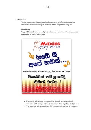 ~ 11 ~




4.6 Promotion
       Are the means by which an organization attempts to inform, persuade and
       remained consumers directly or indirectly about the products they sell.

       Advertising
       Any paid form of non-personal presentation and promotion of ideas, goods or
       services by an identified sponsor.




           Remainder advertising they should be doing it helps to maintain
            customer relationships and keep consumers thinking about that product.
           The company advertising in the TV commercials and the newspapers.
 