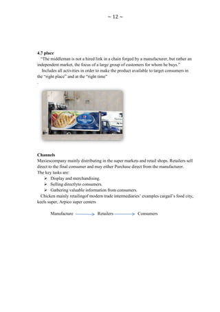 ~ 12 ~




4.7 place
  “The middleman is not a hired link in a chain forged by a manufacturer, but rather an
independent market, the focus of a large group of customers for whom he buys.”
   Includes all activities in order to make the product available to target consumers in
the “right place” and at the “right time”
.




Channels
Maxiescompany mainly distributing in the super markets and retail shops. Retailers sell
direct to the final consumer and may either Purchase direct from the manufacturer.
The key tasks are:
     Display and merchandising.
     Selling directlyto consumers.
     Gathering valuable information from consumers.
  Chicken mainly retailingof modern trade intermediaries‟ examples cargail‟s food city,
keels super, Arpico super centers

       Manufacture                Retailers              Consumers
 