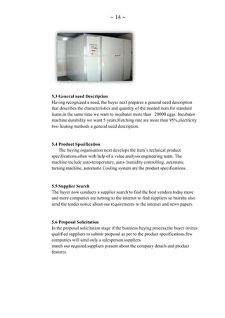 ~ 14 ~




5.3 General need Description
Having recognized a need, the buyer next prepares a general need description
that describes the characteristics and quantity of the needed item.for standard
items,in the same time we want to incubator more than 20000 eggs. Incubator
machine durability we want 5 years,Hatching rate are more than 95%,electricity
two heating methods a general need description.


5.4 Product Specification
    The buying organisation next develops the item‟s technical product
specifications,often with help of a value analysis engineering team. The
machine include auto-temperature, auto- humidity controlling, automatic
turning machine, automatic Cooling system are the product specifications.


5.5 Supplier Search
The buyer now conducts a supplier search to find the best vendors.today more
and more companies are turning to the internet to find suppliers so bairaha also
send the tender notice about our requirements to the internet and news papers.


5.6 Proposal Solicitation
In the proposal solicitation stage if the busniess buying process,the buyer invites
qualified suppliers to submit proposal as per to the product specifications.few
companies will send only a salesperson.suppliers
match our required.suppliers present about the company details and product
features.
 