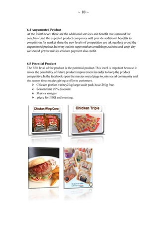 ~ 18 ~



6.4 Augumented Product
At the fourth level, these are the additional services and benefit that surround the
core,basic,and the expected product.companies will provide additional benefits to
compitition for market share.the new levels of competition are taking place aroud the
augumented product.In every outlets super markets,retailshops,sathosa and coop city
we should get the maxies chicken.payment also credit.


6.5 Potential Product
The fifth level of the product is the potential product.This level is impotant because it
raises the possibility of future product improvement in order to keep the product
competitive.In the facebook open the maxies social page to join social community and
the season time maxies giving a offer to customers.
     Chicken portion varitey2 kg large scale pack have 250g free.
     Season time 20% discount
     Maxies sosages
     piece for BBQ and roasting.
 