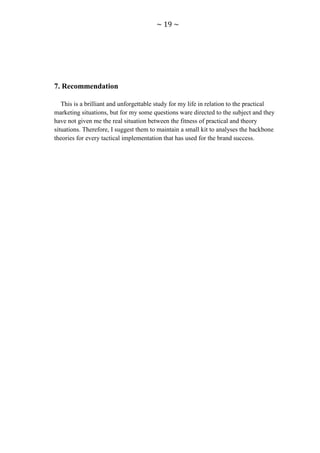 ~ 19 ~




7. Recommendation

   This is a brilliant and unforgettable study for my life in relation to the practical
marketing situations, but for my some questions ware directed to the subject and they
have not given me the real situation between the fitness of practical and theory
situations. Therefore, I suggest them to maintain a small kit to analyses the backbone
theories for every tactical implementation that has used for the brand success.
 